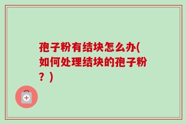 孢子粉有结块怎么办(如何处理结块的孢子粉?) 孢子粉有结块怎么办(如何处理结块的孢子粉?)