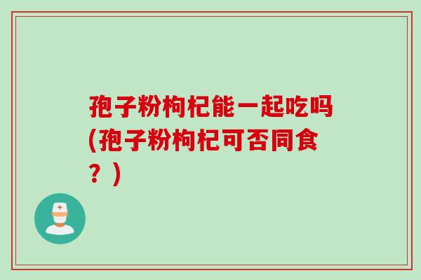 孢子粉枸杞能一起吃吗(孢子粉枸杞可否同食？)