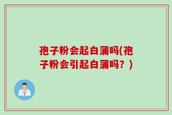 孢子粉会起白蒲吗(孢子粉会引起白蒲吗？)