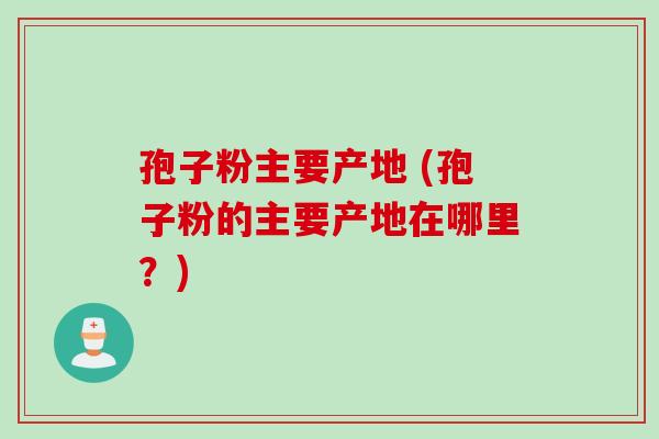 孢子粉主要产地 (孢子粉的主要产地在哪里？)