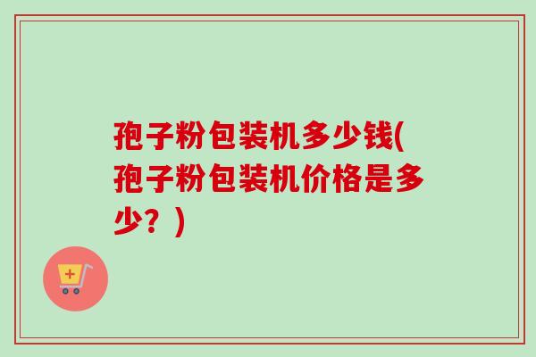 孢子粉包装机多少钱(孢子粉包装机价格是多少？)