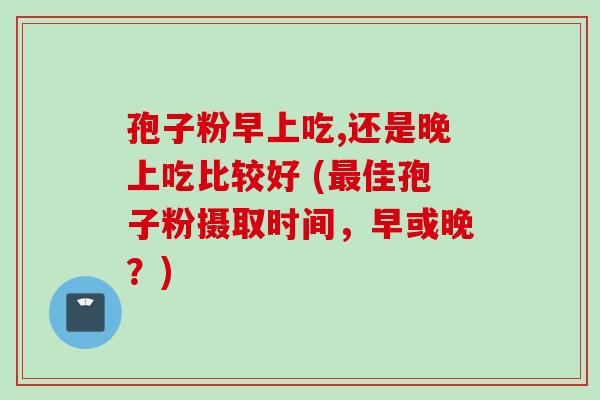 孢子粉早上吃,还是晚上吃比较好 (最佳孢子粉摄取时间，早或晚？)