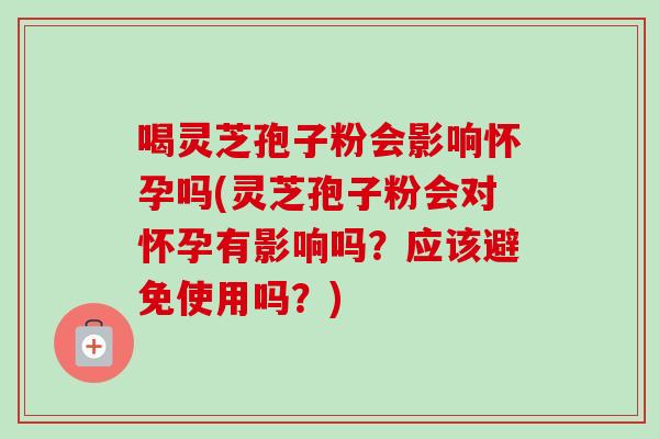 喝灵芝孢子粉会影响怀孕吗(灵芝孢子粉会对怀孕有影响吗？应该避免使用吗？)