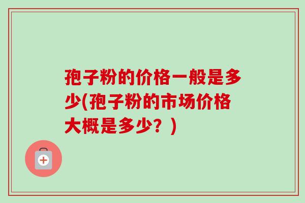 孢子粉的价格一般是多少(孢子粉的市场价格大概是多少？)