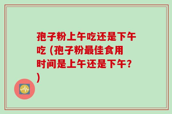 孢子粉上午吃还是下午吃 (孢子粉最佳食用时间是上午还是下午？)