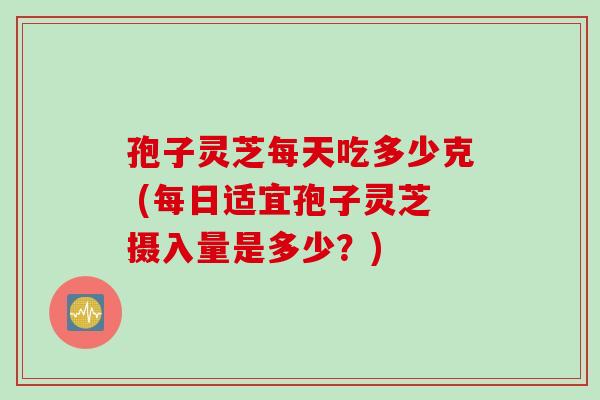 孢子灵芝每天吃多少克 (每日适宜孢子灵芝摄入量是多少？)