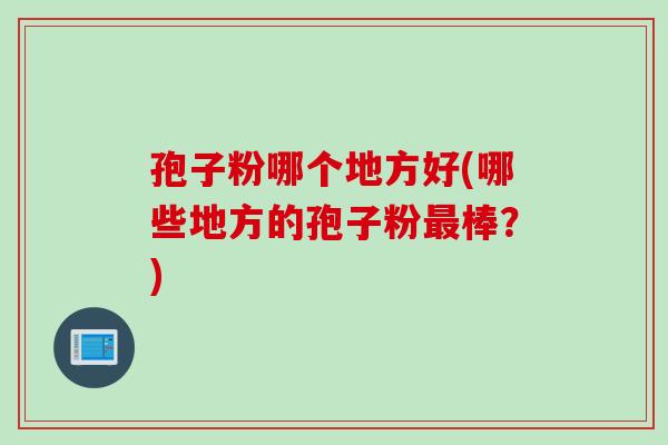孢子粉哪个地方好(哪些地方的孢子粉最棒？)