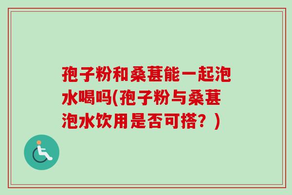 孢子粉和桑葚能一起泡水喝吗(孢子粉与桑葚泡水饮用是否可搭？)