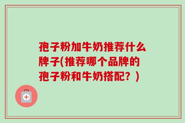 孢子粉加牛奶推荐什么牌子(推荐哪个品牌的孢子粉和牛奶搭配？)