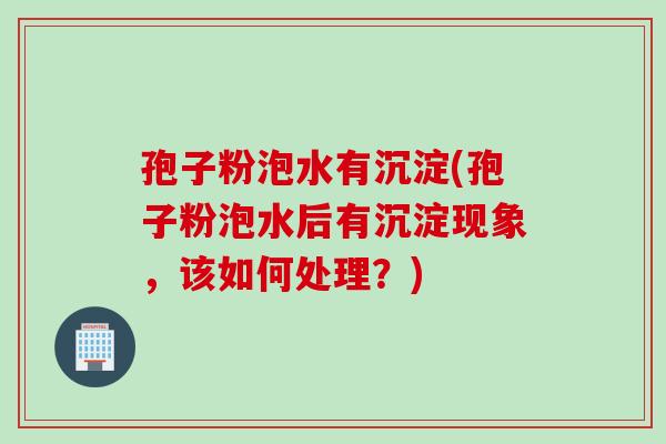 孢子粉泡水有沉淀(孢子粉泡水后有沉淀现象，该如何处理？)