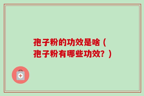 孢子粉的功效是啥 (孢子粉有哪些功效？)