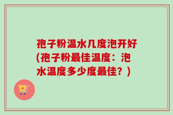 孢子粉温水几度泡开好(孢子粉最佳温度：泡水温度多少度最佳？)