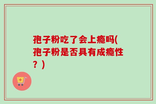 孢子粉吃了会上瘾吗(孢子粉是否具有成瘾性？)