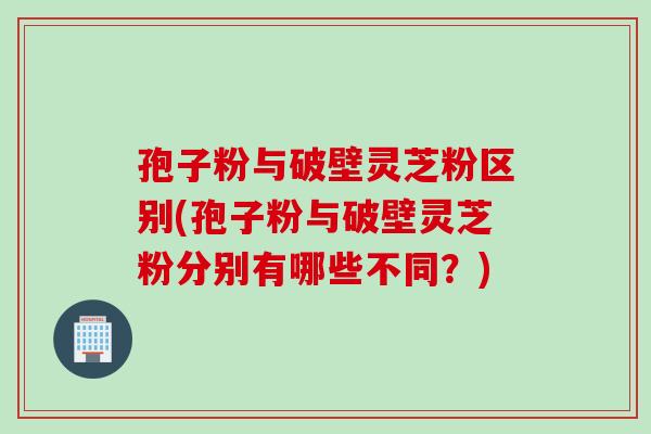 孢子粉与破壁灵芝粉区别(孢子粉与破壁灵芝粉分别有哪些不同？)