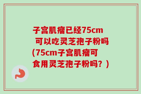 子宫肌瘤已经75cm 可以吃灵芝孢子粉吗(75cm子宫肌瘤可食用灵芝孢子粉吗？)
