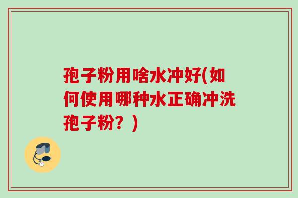 孢子粉用啥水冲好(如何使用哪种水正确冲洗孢子粉?) 孢子粉用啥水冲好(如何使用哪种水正确冲洗孢子粉?)