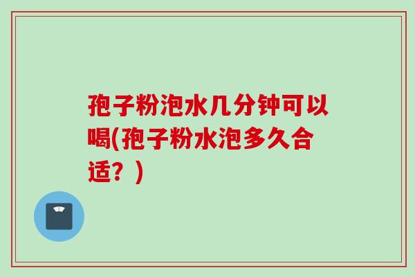 孢子粉泡水几分钟可以喝(孢子粉水泡多久合适?) 孢子粉泡水几分钟可以喝(孢子粉水泡多久合适?)