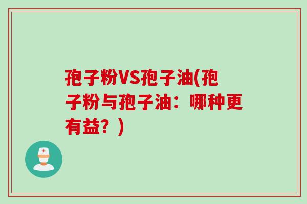 孢子粉VS孢子油(孢子粉与孢子油：哪种更有益？)