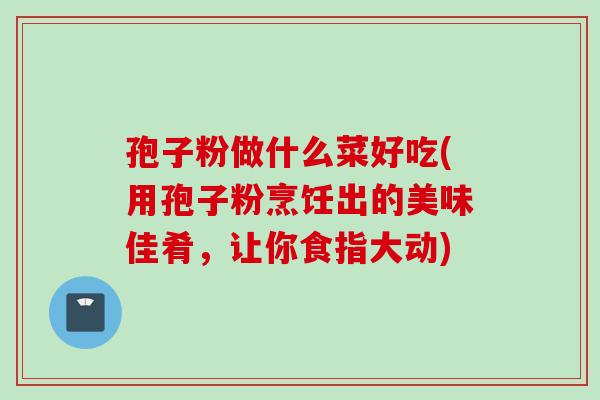 孢子粉做什么菜好吃(用孢子粉烹饪出的美味佳肴，让你食指大动)