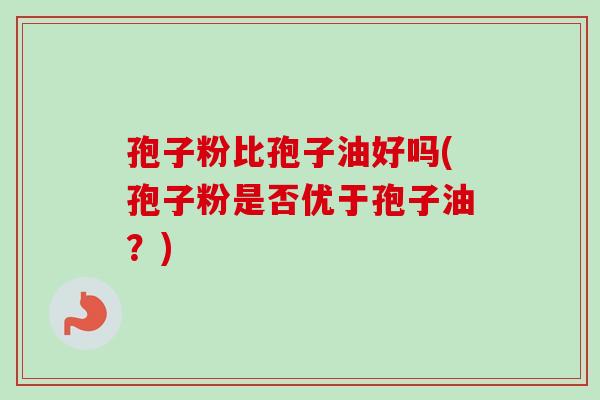 孢子粉比孢子油好吗(孢子粉是否优于孢子油？)