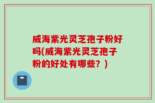 威海紫光灵芝孢子粉好吗(威海紫光灵芝孢子粉的好处有哪些？)