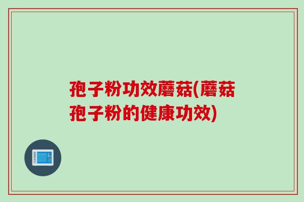 孢子粉功效蘑菇(蘑菇孢子粉的健康功效)