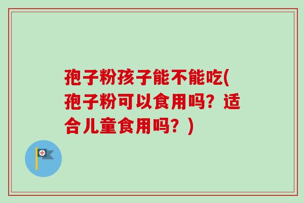孢子粉孩子能不能吃(孢子粉可以食用吗？适合儿童食用吗？)