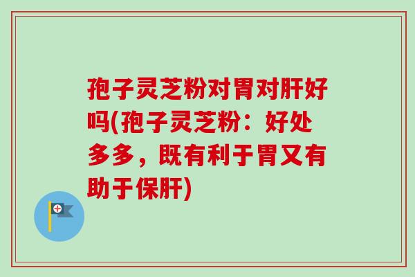 孢子灵芝粉对胃对肝好吗(孢子灵芝粉：好处多多，既有利于胃又有助于保肝)