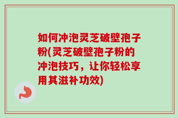 如何冲泡灵芝破壁孢子粉(灵芝破壁孢子粉的冲泡技巧，让你轻松享用其滋补功效)