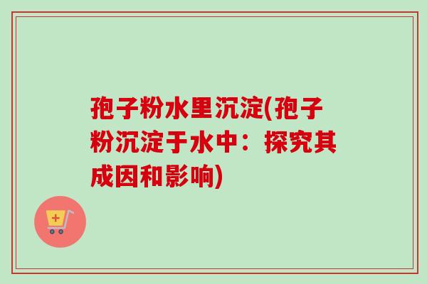 孢子粉水里沉淀(孢子粉沉淀于水中：探究其成因和影响)