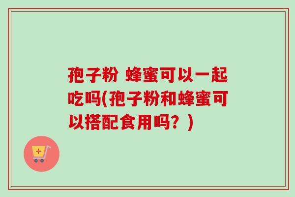 孢子粉 蜂蜜可以一起吃吗(孢子粉和蜂蜜可以搭配食用吗？)