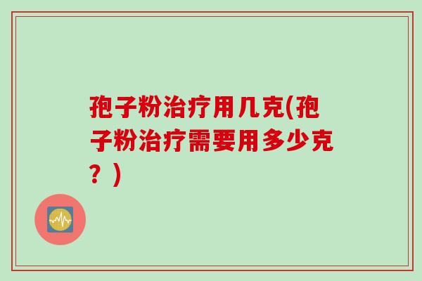 孢子粉用几克(孢子粉需要用多少克?) 孢子粉用几克(孢子粉需要用多少克?)