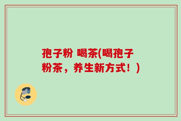 孢子粉 喝茶(喝孢子粉茶,养生新方式!) 孢子粉 喝茶(喝孢子粉茶,养生新方式!)