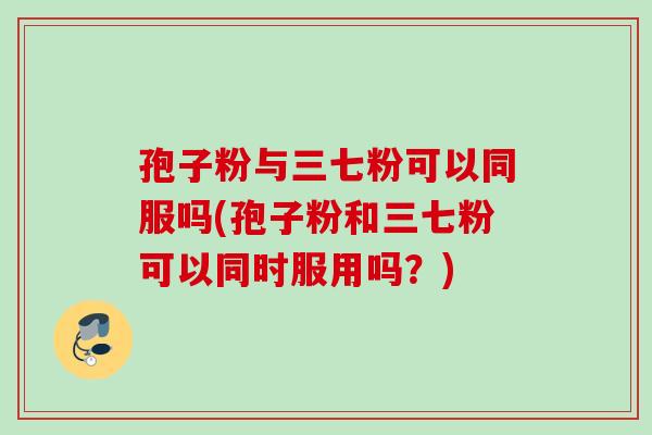 孢子粉与三七粉可以同服吗(孢子粉和三七粉可以同时服用吗？)