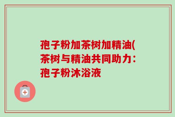 孢子粉加茶树加精油(茶树与精油共同助力：孢子粉沐浴液