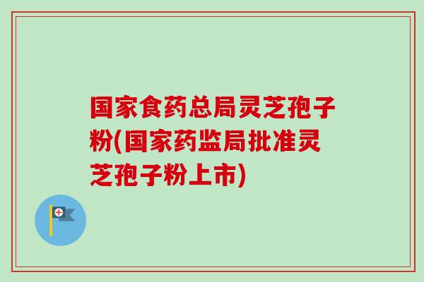 国家食药总局灵芝孢子粉(国家药监局批准灵芝孢子粉上市) 国家食药总局灵芝孢子粉(国家药监局批准灵芝孢子粉上市)