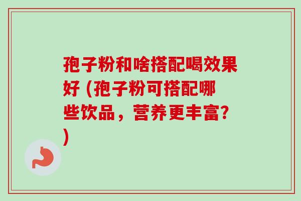 孢子粉和啥搭配喝效果好 (孢子粉可搭配哪些饮品，营养更丰富？)