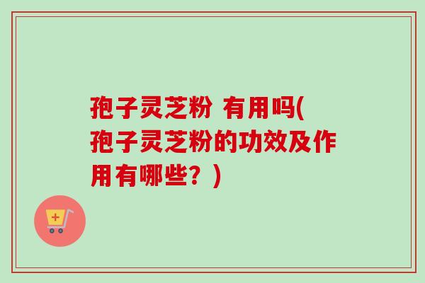 孢子灵芝粉 有用吗(孢子灵芝粉的功效及作用有哪些?) 孢子灵芝粉 有用吗(孢子灵芝粉的功效及作用有哪些?)