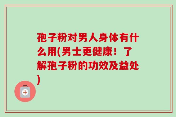 孢子粉对男人身体有什么用(男士更健康！了解孢子粉的功效及益处)