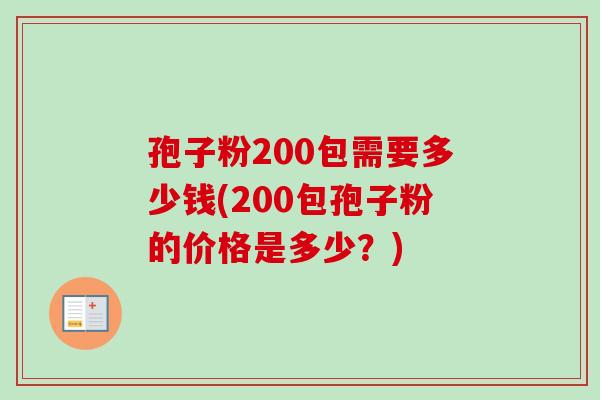 孢子粉200包需要多少钱(200包孢子粉的价格是多少？)