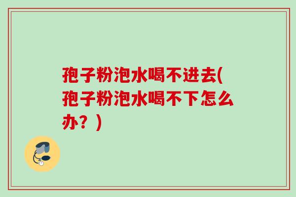 孢子粉泡水喝不进去(孢子粉泡水喝不下怎么办？)