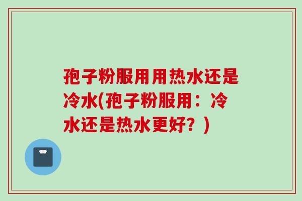 孢子粉服用用热水还是冷水(孢子粉服用:冷水还是热水更好?) 孢子粉服用用热水还是冷水(孢子粉服用:冷水还是热水更好?)