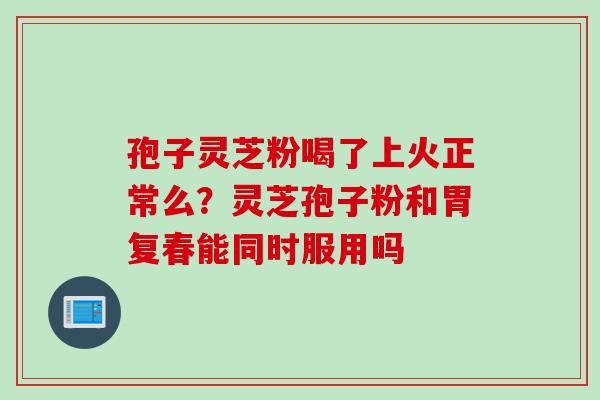 孢子灵芝粉喝了上火正常么？灵芝孢子粉和胃复春能同时服用吗