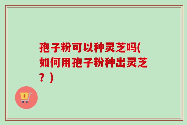孢子粉可以种灵芝吗(如何用孢子粉种出灵芝？)