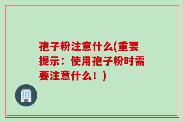 孢子粉注意什么(重要提示:使用孢子粉时需要注意什么!) 孢子粉注意什么(重要提示:使用孢子粉时需要注意什么!)