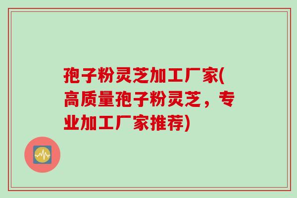 孢子粉灵芝加工厂家(高质量孢子粉灵芝，专业加工厂家推荐)