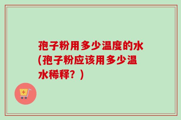 孢子粉用多少温度的水(孢子粉应该用多少温水稀释？)