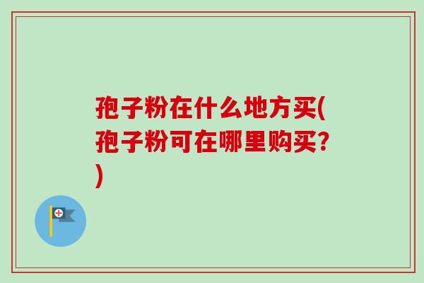 孢子粉在什么地方买(孢子粉可在哪里购买？)