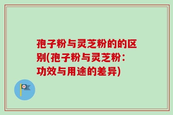 孢子粉与灵芝粉的的区别(孢子粉与灵芝粉：功效与用途的差异)