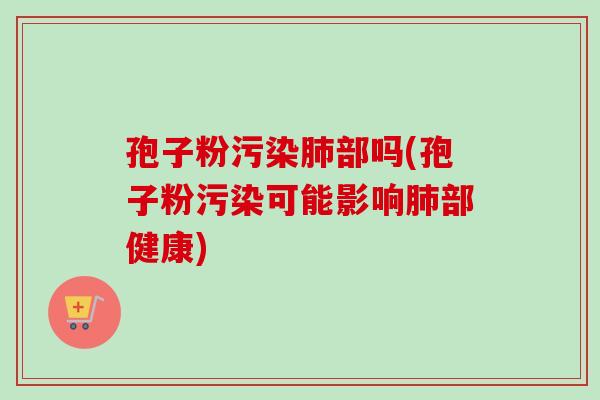 孢子粉污染肺部吗(孢子粉污染可能影响肺部健康)